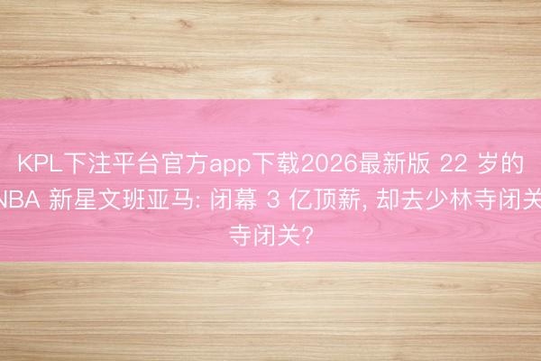 KPL下注平台官方app下载2026最新版 22 岁的 NBA 新星文班亚马: 闭幕 3 亿顶薪， 却去少林寺闭关?