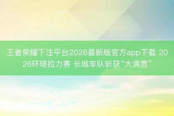 王者荣耀下注平台2026最新版官方app下载 2026环塔拉力赛 长城车队斩获“大满贯”