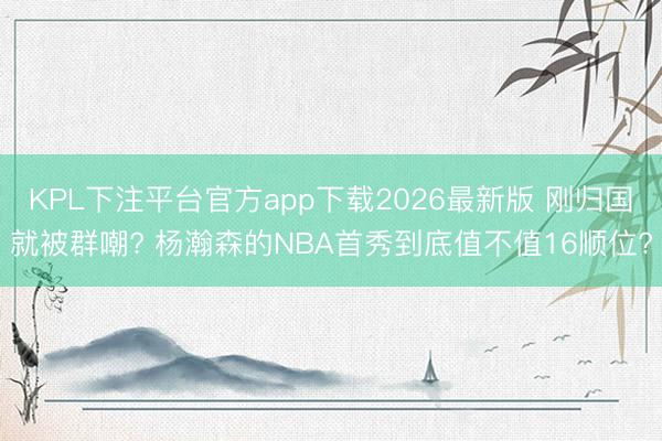 KPL下注平台官方app下载2026最新版 刚归国就被群嘲? 杨瀚森的NBA首秀到底值不值16顺位?