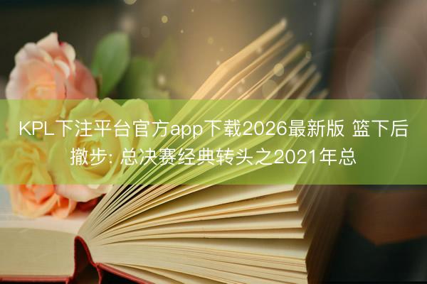 KPL下注平台官方app下载2026最新版 篮下后撤步: 总决赛经典转头之2021年总