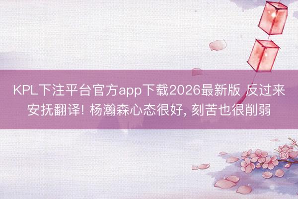 KPL下注平台官方app下载2026最新版 反过来安抚翻译! 杨瀚森心态很好， 刻苦也很削弱