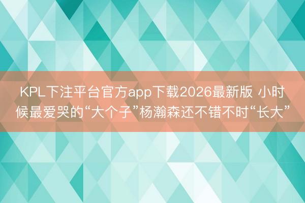 KPL下注平台官方app下载2026最新版 小时候最爱哭的“大个子”杨瀚森还不错不时“长大”