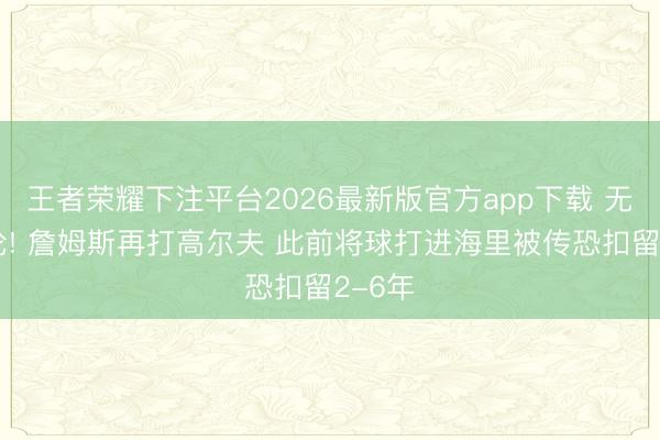 王者荣耀下注平台2026最新版官方app下载 无惧公论! 詹姆斯再打高尔夫 此前将球打进海里被传恐扣留2-6年