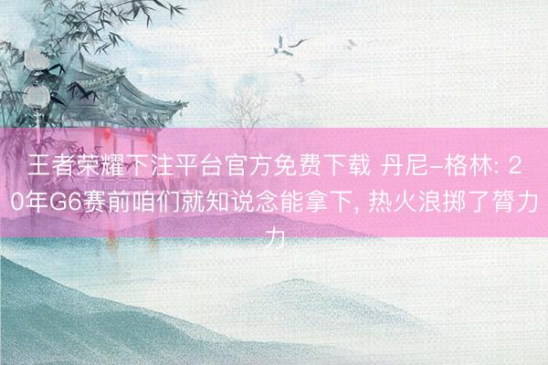 王者荣耀下注平台官方免费下载 丹尼-格林: 20年G6赛前咱们就知说念能拿下, 热火浪掷了膂力