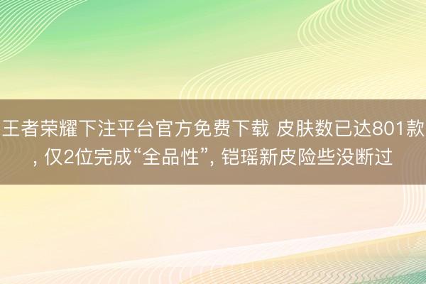 王者荣耀下注平台官方免费下载 皮肤数已达801款， 仅2位完成“全品性”， 铠瑶新皮险些没断过