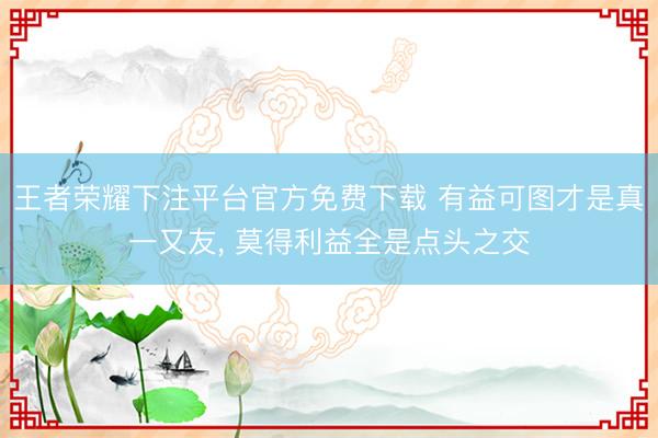 王者荣耀下注平台官方免费下载 有益可图才是真一又友, 莫得利益全是点头之交