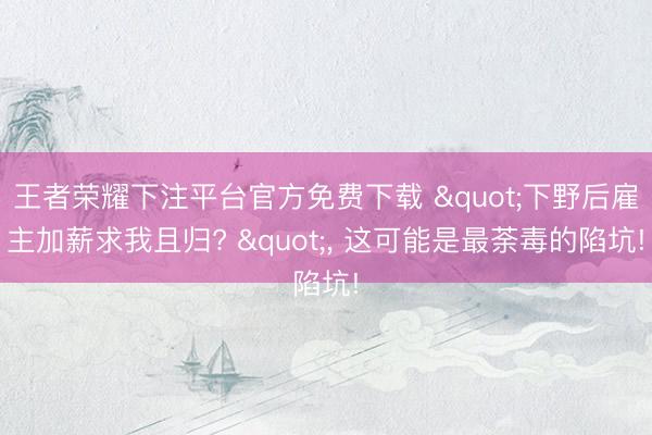 王者荣耀下注平台官方免费下载 "下野后雇主加薪求我且归? "， 这可能是最荼毒的陷坑!
