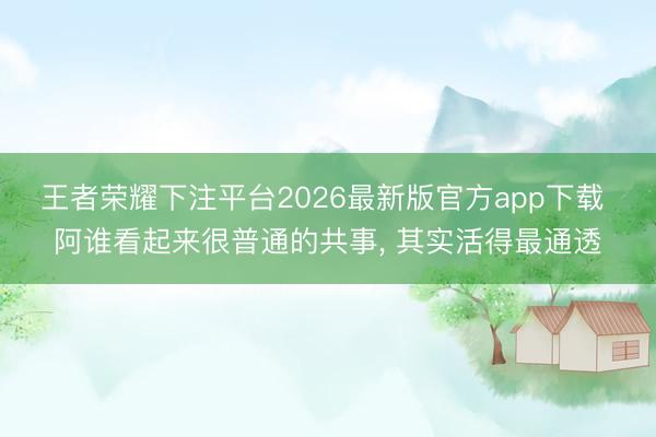 王者荣耀下注平台2026最新版官方app下载 阿谁看起来很普通的共事， 其实活得最通透