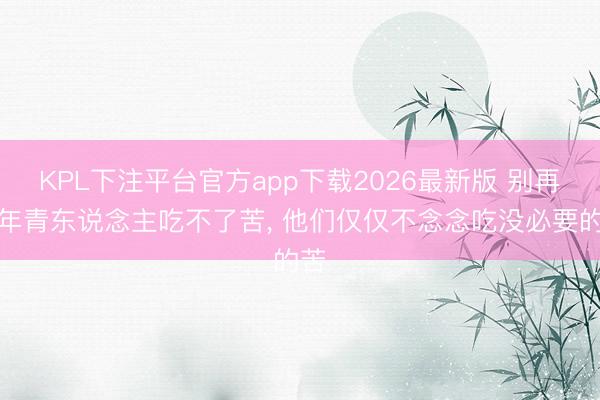 KPL下注平台官方app下载2026最新版 别再骂年青东说念主吃不了苦， 他们仅仅不念念吃没必要的苦