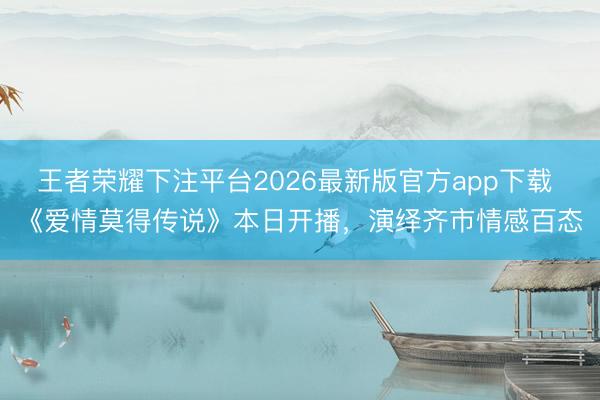 王者荣耀下注平台2026最新版官方app下载 《爱情莫得传说》本日开播，演绎齐市情感百态