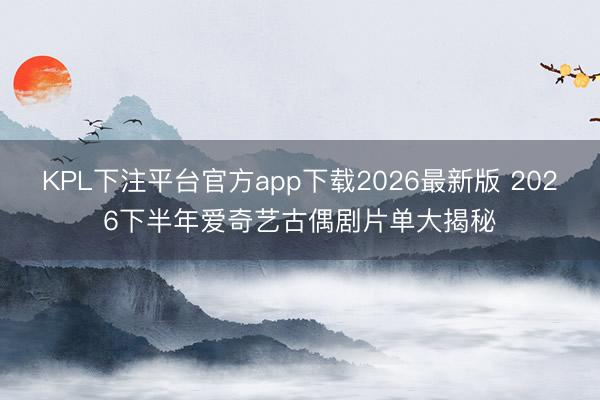KPL下注平台官方app下载2026最新版 2026下半年爱奇艺古偶剧片单大揭秘