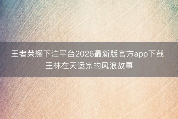王者荣耀下注平台2026最新版官方app下载 王林在天运宗的风浪故事