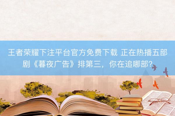王者荣耀下注平台官方免费下载 正在热播五部剧《暮夜广告》排第三，你在追哪部？