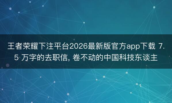 王者荣耀下注平台2026最新版官方app下载 7.5 万字的去职信， 卷不动的中国科技东谈主