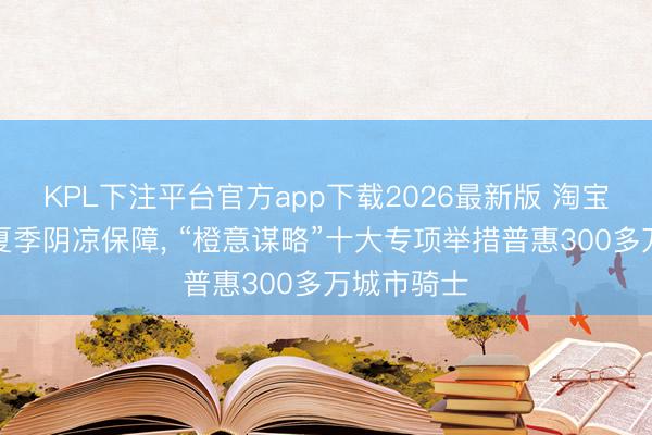 KPL下注平台官方app下载2026最新版 淘宝闪购运行夏季阴凉保障， “橙意谋略”十大专项举措普惠300多万城市骑士