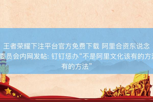 王者荣耀下注平台官方免费下载 阿里合资东说念主委员会内网发帖: 钉钉惩办“不是阿里文化该有的方法”