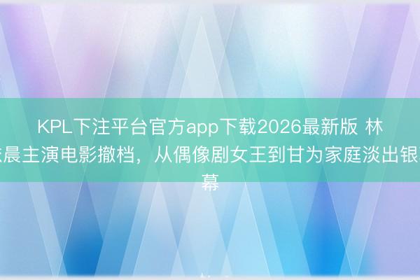 KPL下注平台官方app下载2026最新版 林依晨主演电影撤档，从偶像剧女王到甘为家庭淡出银幕