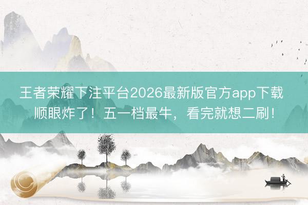王者荣耀下注平台2026最新版官方app下载 顺眼炸了！五一档最牛，看完就想二刷！