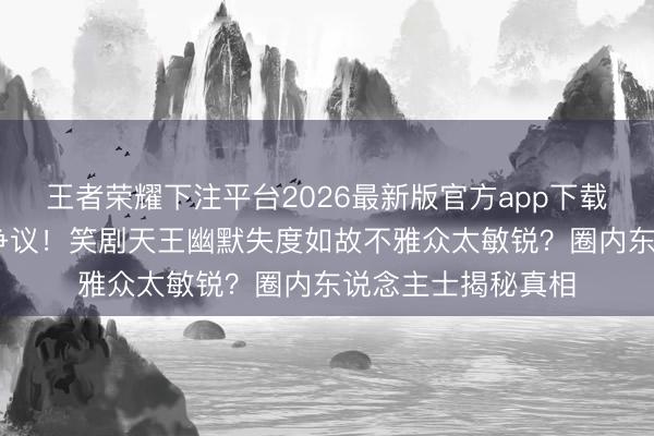 王者荣耀下注平台2026最新版官方app下载 沈腾综艺打趣惹争议！笑剧天王幽默失度如故不雅众太敏锐？圈内东说念主士揭秘真相