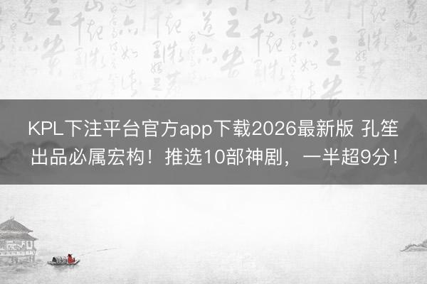 KPL下注平台官方app下载2026最新版 孔笙出品必属宏构！推选10部神剧，一半超9分！
