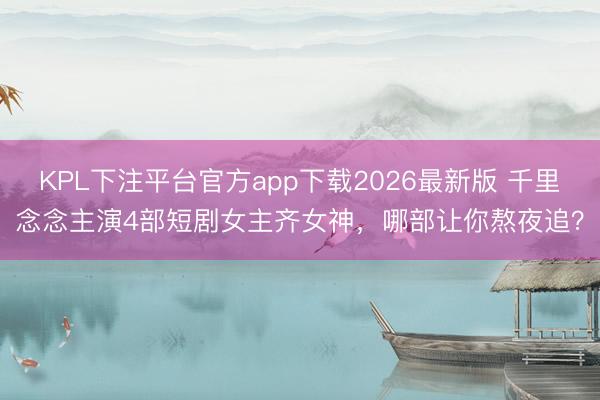 KPL下注平台官方app下载2026最新版 千里念念主演4部短剧女主齐女神，哪部让你熬夜追？