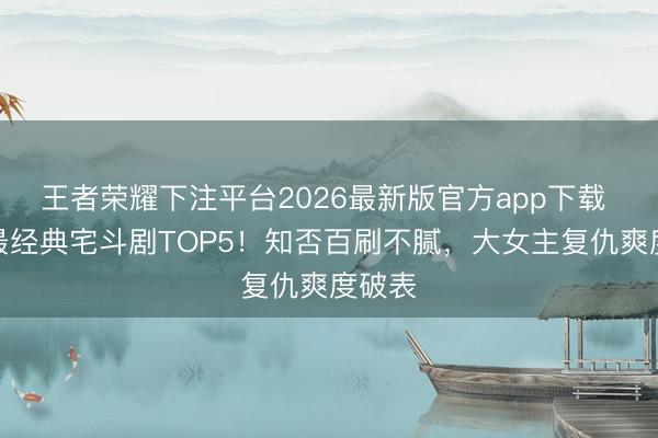 王者荣耀下注平台2026最新版官方app下载 网评最经典宅斗剧TOP5！知否百刷不腻，大女主复仇爽度破表