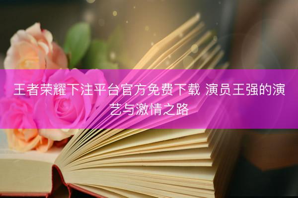 王者荣耀下注平台官方免费下载 演员王强的演艺与激情之路