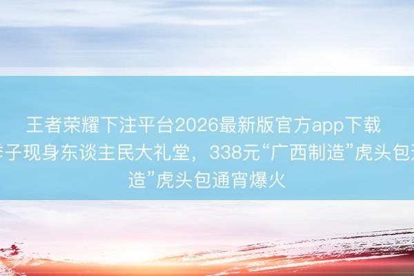 王者荣耀下注平台2026最新版官方app下载 马斯克季子现身东谈主民大礼堂，338元“广西制造”虎头包通宵爆火