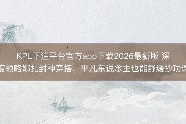 KPL下注平台官方app下载2026最新版 深度领略娜扎封神穿搭，平凡东说念主也能舒缓抄功课