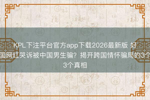KPL下注平台官方app下载2026最新版 好意思国网红哭诉被中国男生骗?揭开跨国情怀骗局的3个真相