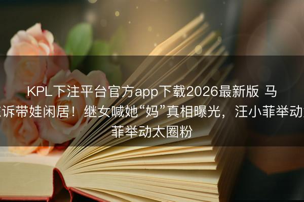 KPL下注平台官方app下载2026最新版 马筱梅陈诉带娃闲居！继女喊她“妈”真相曝光，汪小菲举动太圈粉