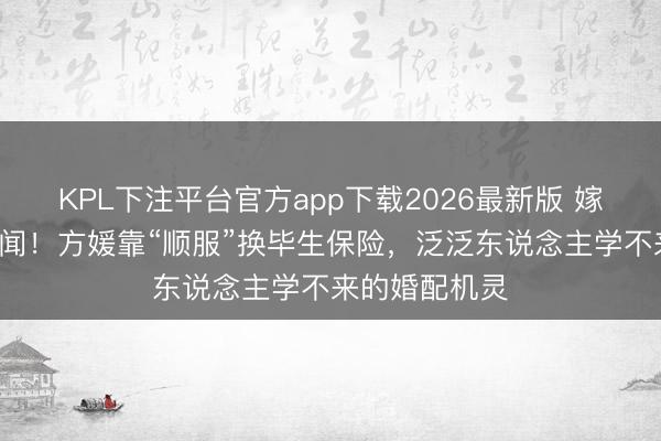 KPL下注平台官方app下载2026最新版 嫁天王9年零绯闻!方媛靠“顺服”换毕生保险,泛泛东说念主学不来的婚配机灵