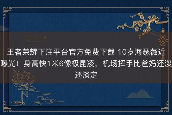 王者荣耀下注平台官方免费下载 10岁海瑟薇近照曝光！身高快1米6像极昆凌，机场挥手比爸妈还淡定