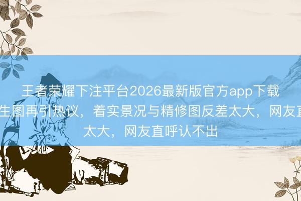 王者荣耀下注平台2026最新版官方app下载 迪丽热巴生图再引热议，着实景况与精修图反差太大，网友直呼认不出