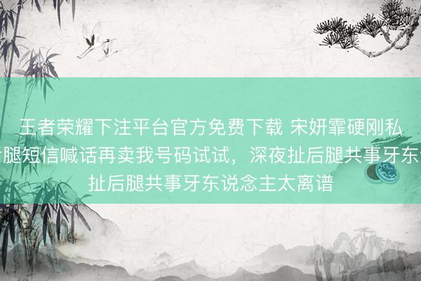 王者荣耀下注平台官方免费下载 宋妍霏硬刚私生饭，晒扯后腿短信喊话再卖我号码试试，深夜扯后腿共事牙东说念主太离谱