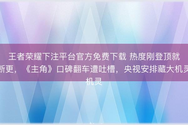 王者荣耀下注平台官方免费下载 热度刚登顶就断更,《主角》口碑翻车遭吐槽,央视安排藏大机灵