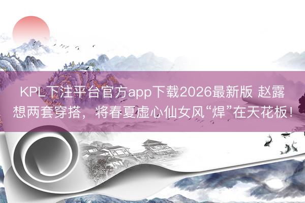 KPL下注平台官方app下载2026最新版 赵露想两套穿搭，将春夏虚心仙女风“焊”在天花板！