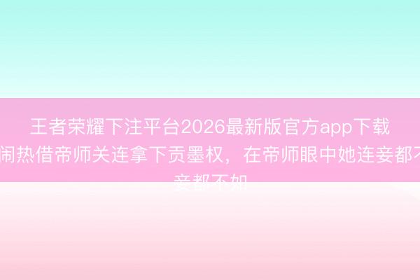 王者荣耀下注平台2026最新版官方app下载 田闹热借帝师关连拿下贡墨权，在帝师眼中她连妾都不如