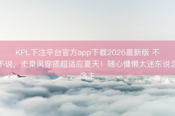 KPL下注平台官方app下载2026最新版 不得不说，圭臬风穿搭超适应夏天！随心慵懒太迷东说念主