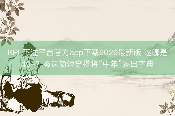 KPL下注平台官方app下载2026最新版 这哪是40+？秦岚简短穿搭将“中年”踢出字典