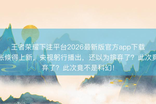 王者荣耀下注平台2026最新版官方app下载 南天门主张倏得上新，央视躬行播出，还以为摈弃了？此次竟不是科幻！