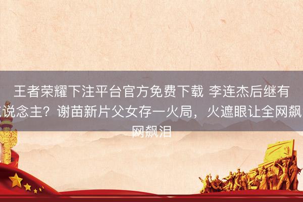 王者荣耀下注平台官方免费下载 李连杰后继有东说念主？谢苗新片父女存一火局，火遮眼让全网飙泪