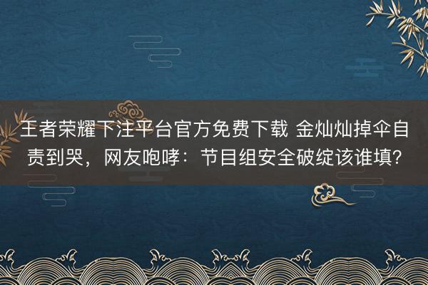 王者荣耀下注平台官方免费下载 金灿灿掉伞自责到哭，网友咆哮：节目组安全破绽该谁填？