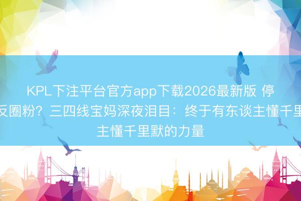 KPL下注平台官方app下载2026最新版 停投梦一场反圈粉？三四线宝妈深夜泪目：终于有东谈主懂千里默的力量