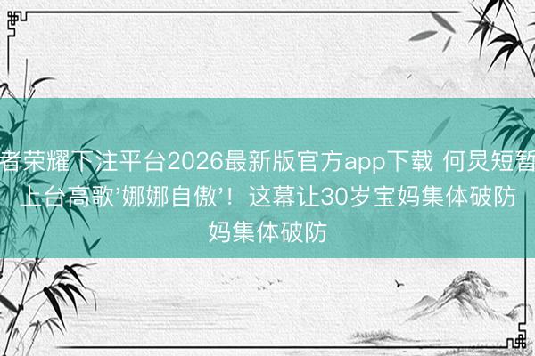 王者荣耀下注平台2026最新版官方app下载 何炅短暂冲上台高歌'娜娜自傲'！这幕让30岁宝妈集体破防