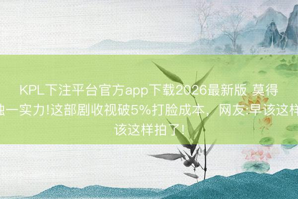 KPL下注平台官方app下载2026最新版 莫得顶流独一实力!这部剧收视破5%打脸成本，网友:早该这样拍了!