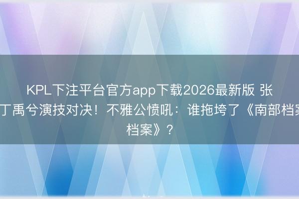 KPL下注平台官方app下载2026最新版 张新成丁禹兮演技对决！不雅公愤吼：谁拖垮了《南部档案》？