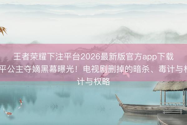 王者荣耀下注平台2026最新版官方app下载 太平公主夺嫡黑幕曝光！电视剧删掉的暗杀、毒计与权略