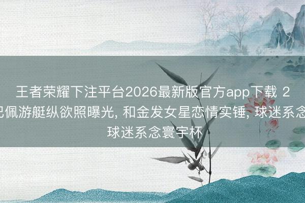 王者荣耀下注平台2026最新版官方app下载 27岁姆巴佩游艇纵欲照曝光， 和金发女星恋情实锤， 球迷系念寰宇杯