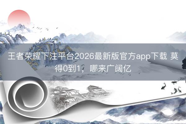 王者荣耀下注平台2026最新版官方app下载 莫得0到1，哪来广阔亿